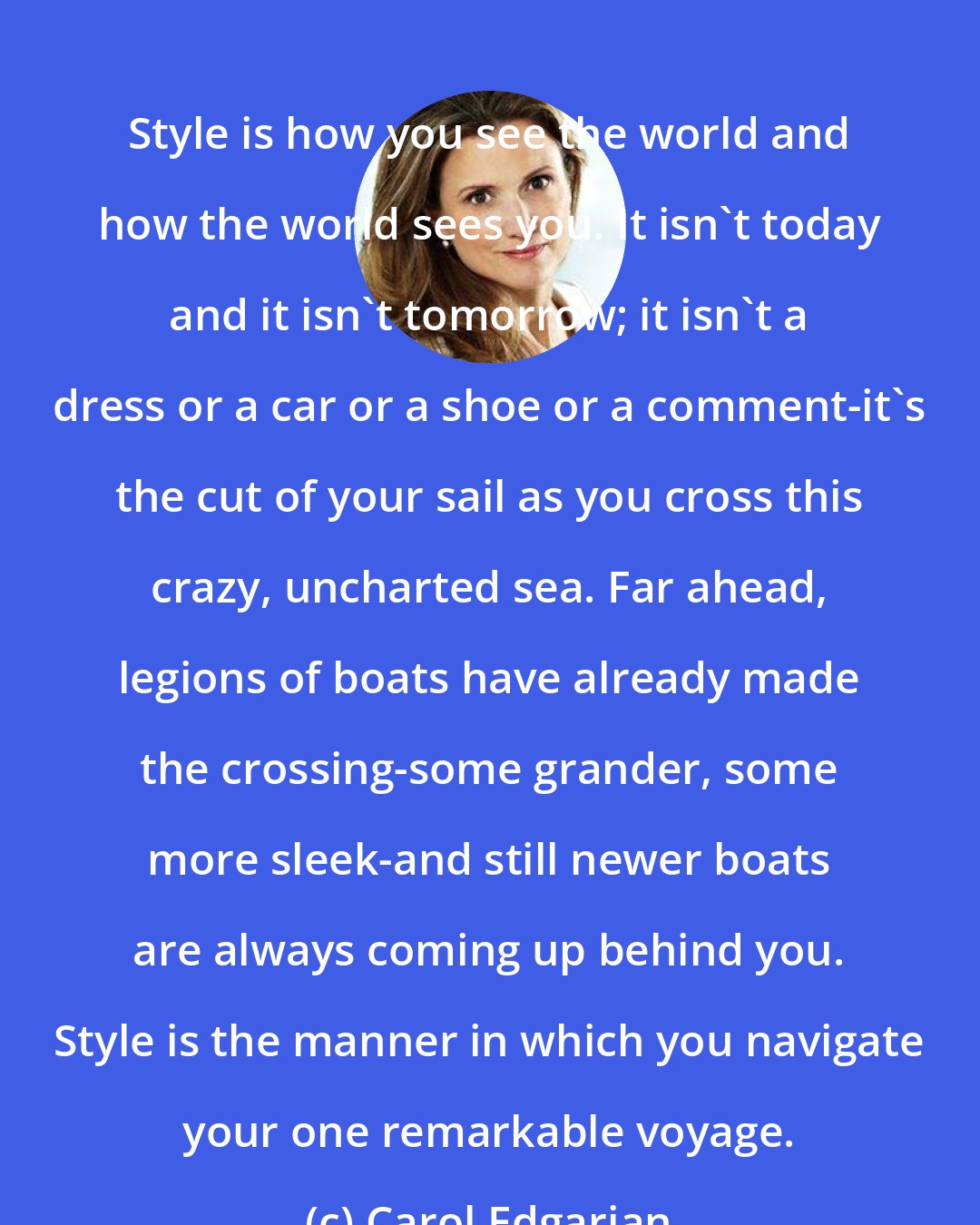 Carol Edgarian: Style is how you see the world and how the world sees you. It isn't today and it isn't tomorrow; it isn't a dress or a car or a shoe or a comment-it's the cut of your sail as you cross this crazy, uncharted sea. Far ahead, legions of boats have already made the crossing-some grander, some more sleek-and still newer boats are always coming up behind you. Style is the manner in which you navigate your one remarkable voyage.