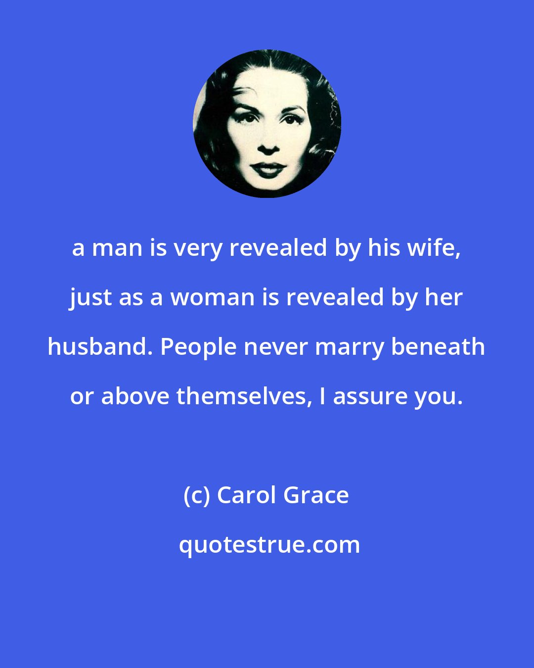 Carol Grace: a man is very revealed by his wife, just as a woman is revealed by her husband. People never marry beneath or above themselves, I assure you.