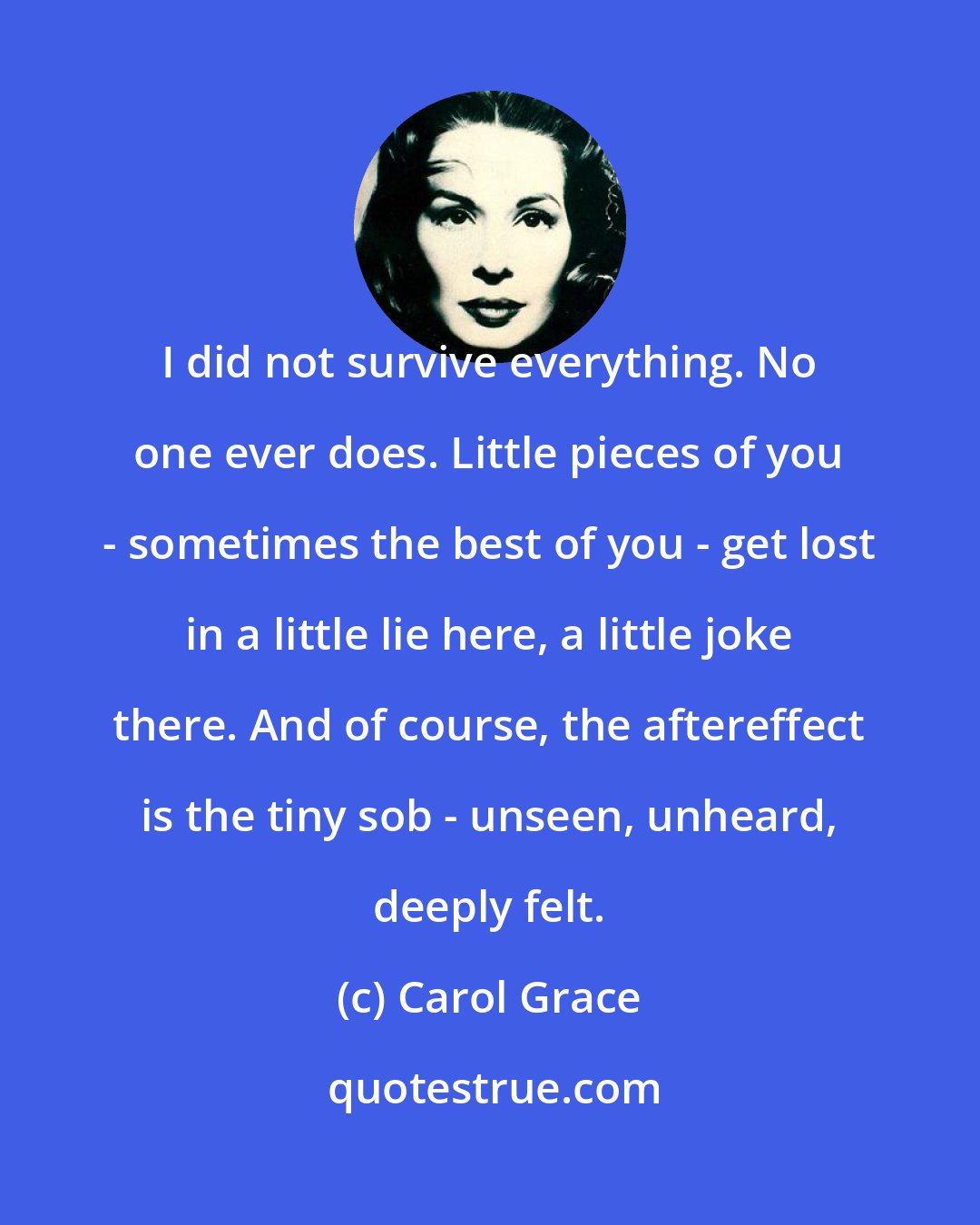 Carol Grace: I did not survive everything. No one ever does. Little pieces of you - sometimes the best of you - get lost in a little lie here, a little joke there. And of course, the aftereffect is the tiny sob - unseen, unheard, deeply felt.