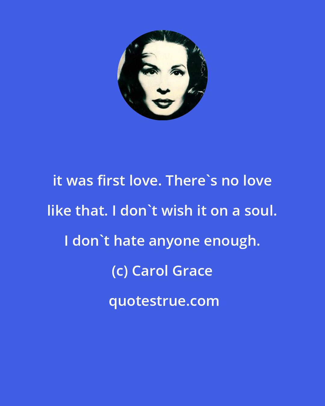 Carol Grace: it was first love. There's no love like that. I don't wish it on a soul. I don't hate anyone enough.