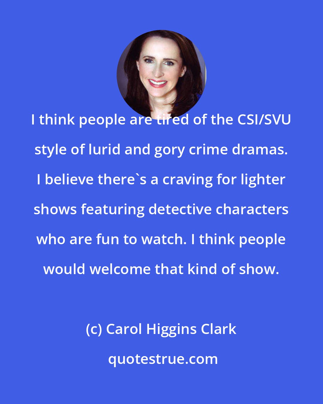 Carol Higgins Clark: I think people are tired of the CSI/SVU style of lurid and gory crime dramas. I believe there's a craving for lighter shows featuring detective characters who are fun to watch. I think people would welcome that kind of show.