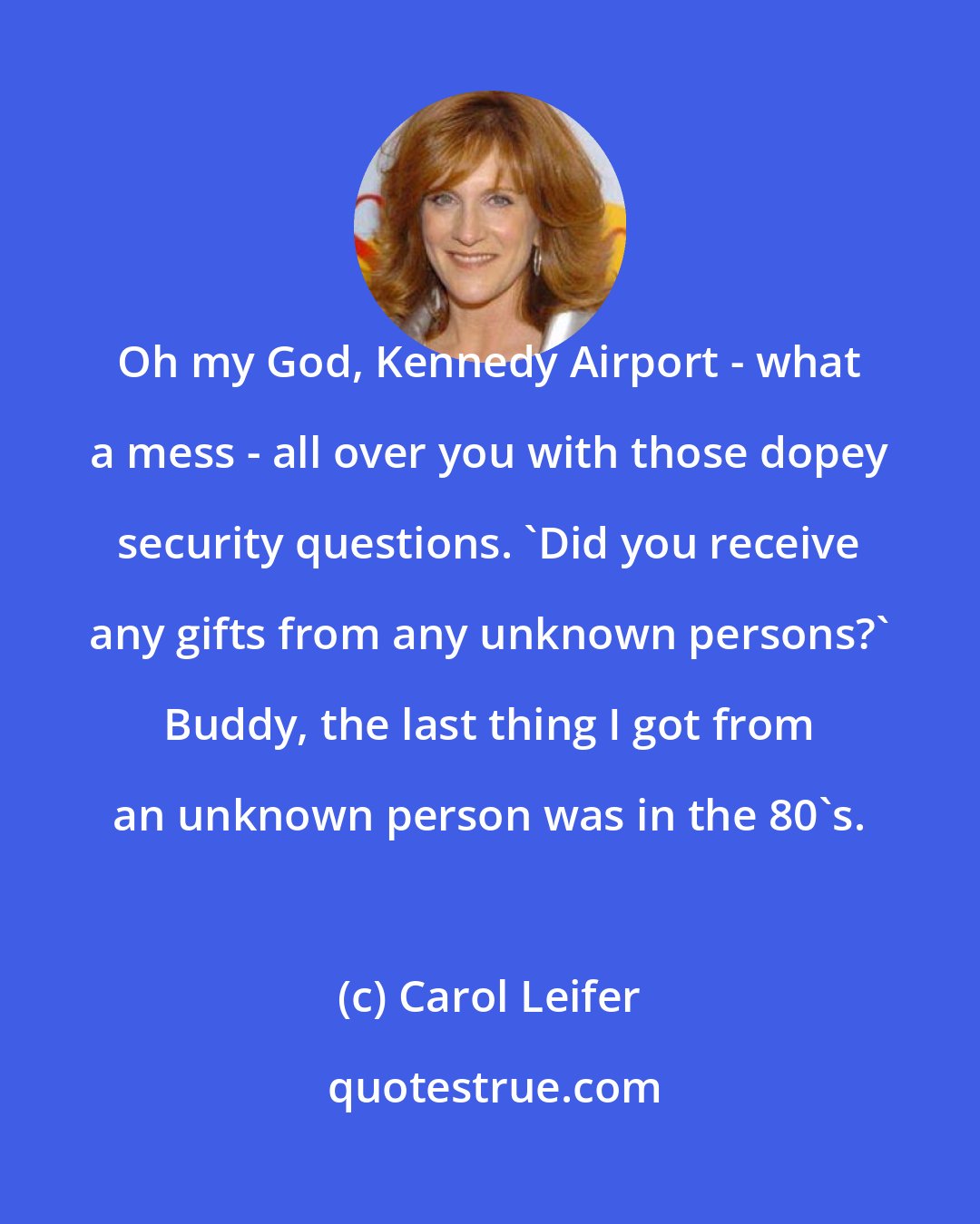 Carol Leifer: Oh my God, Kennedy Airport - what a mess - all over you with those dopey security questions. 'Did you receive any gifts from any unknown persons?' Buddy, the last thing I got from an unknown person was in the 80's.