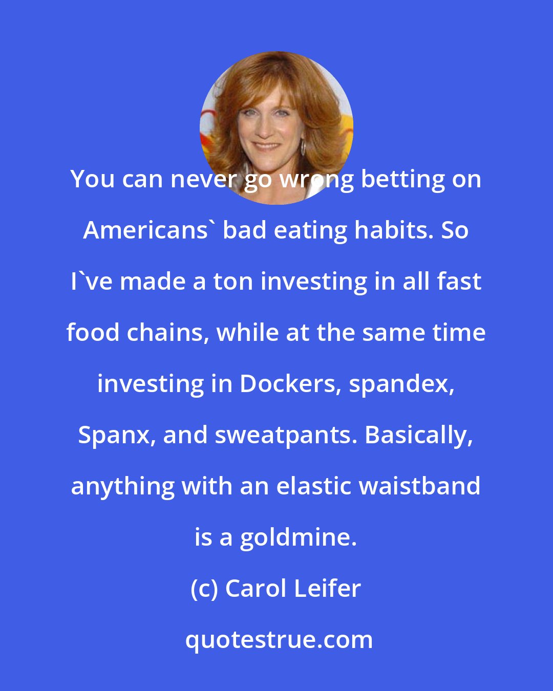 Carol Leifer: You can never go wrong betting on Americans' bad eating habits. So I've made a ton investing in all fast food chains, while at the same time investing in Dockers, spandex, Spanx, and sweatpants. Basically, anything with an elastic waistband is a goldmine.