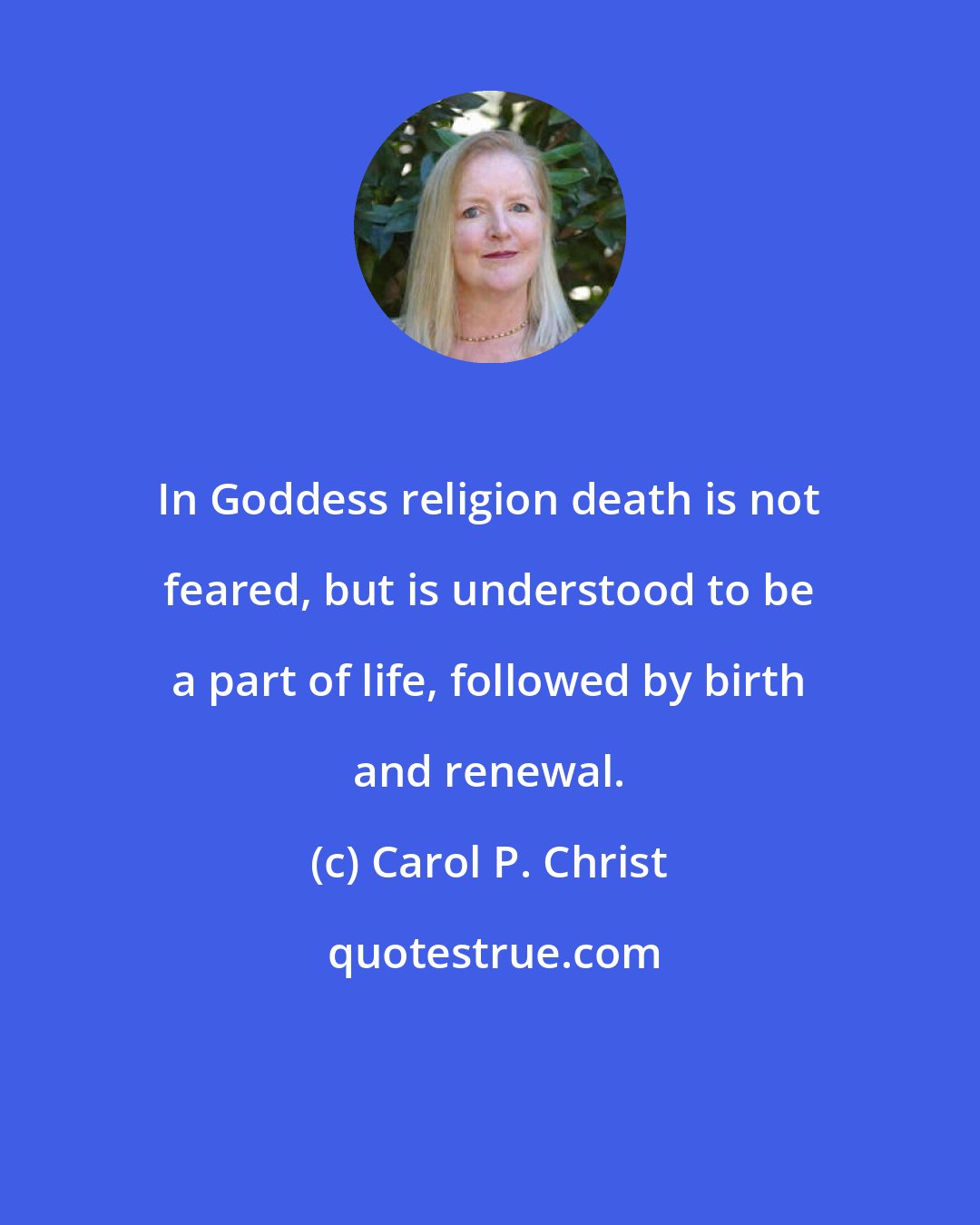 Carol P. Christ: In Goddess religion death is not feared, but is understood to be a part of life, followed by birth and renewal.