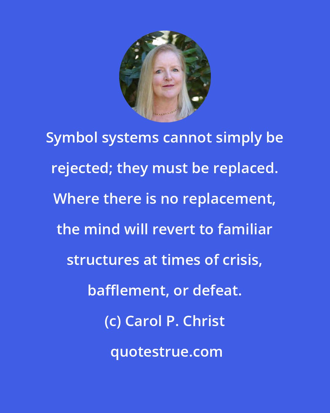 Carol P. Christ: Symbol systems cannot simply be rejected; they must be replaced. Where there is no replacement, the mind will revert to familiar structures at times of crisis, bafflement, or defeat.