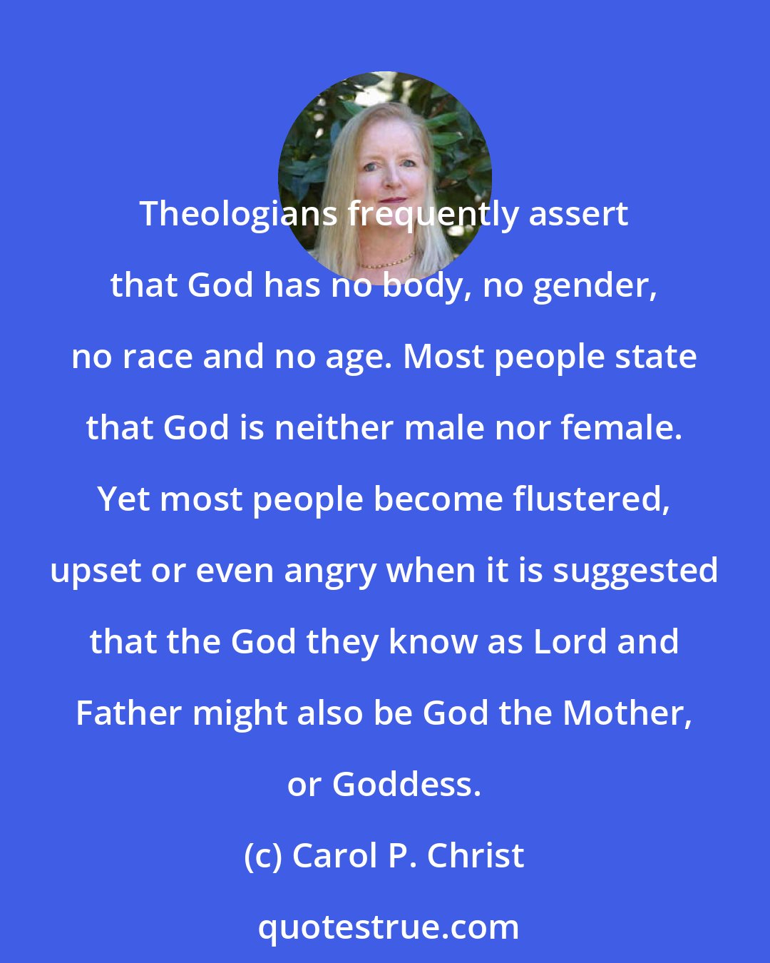 Carol P. Christ: Theologians frequently assert that God has no body, no gender, no race and no age. Most people state that God is neither male nor female. Yet most people become flustered, upset or even angry when it is suggested that the God they know as Lord and Father might also be God the Mother, or Goddess.