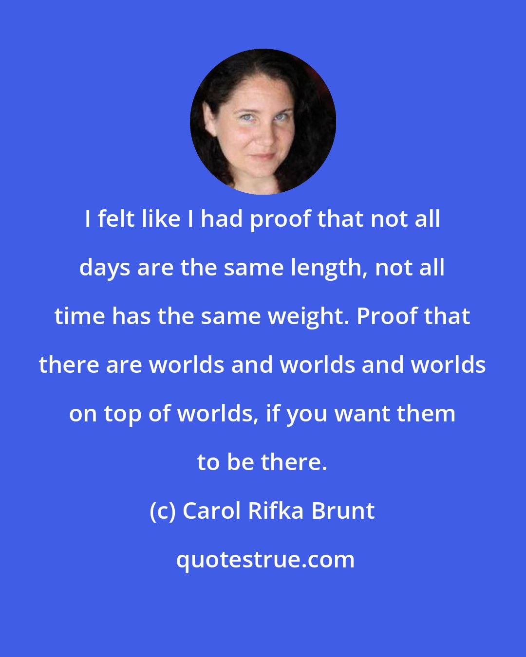 Carol Rifka Brunt: I felt like I had proof that not all days are the same length, not all time has the same weight. Proof that there are worlds and worlds and worlds on top of worlds, if you want them to be there.