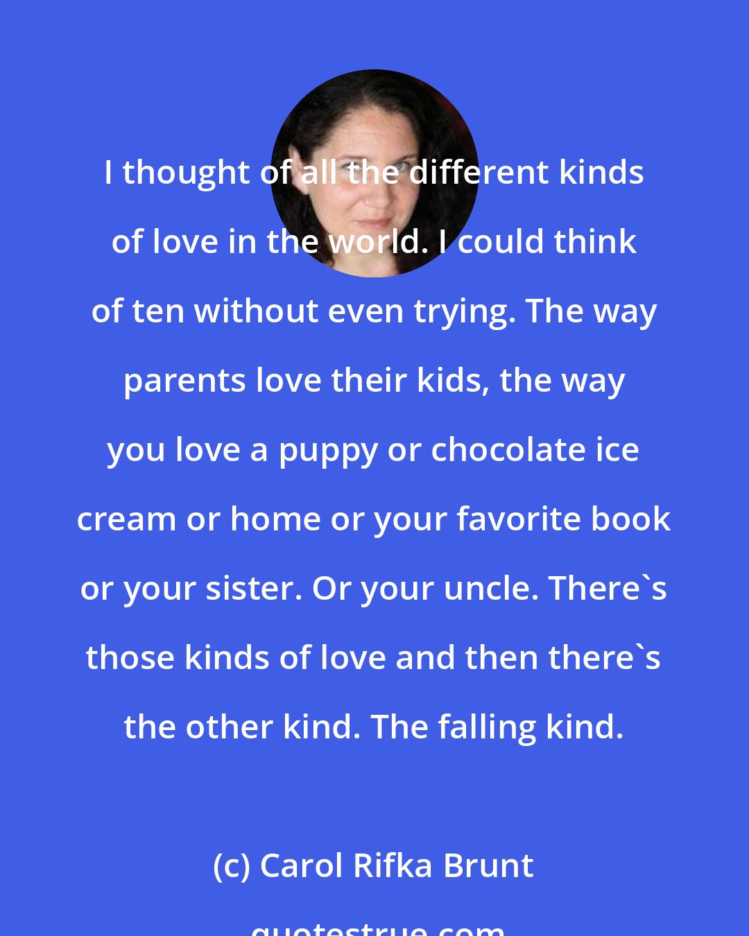 Carol Rifka Brunt: I thought of all the different kinds of love in the world. I could think of ten without even trying. The way parents love their kids, the way you love a puppy or chocolate ice cream or home or your favorite book or your sister. Or your uncle. There's those kinds of love and then there's the other kind. The falling kind.