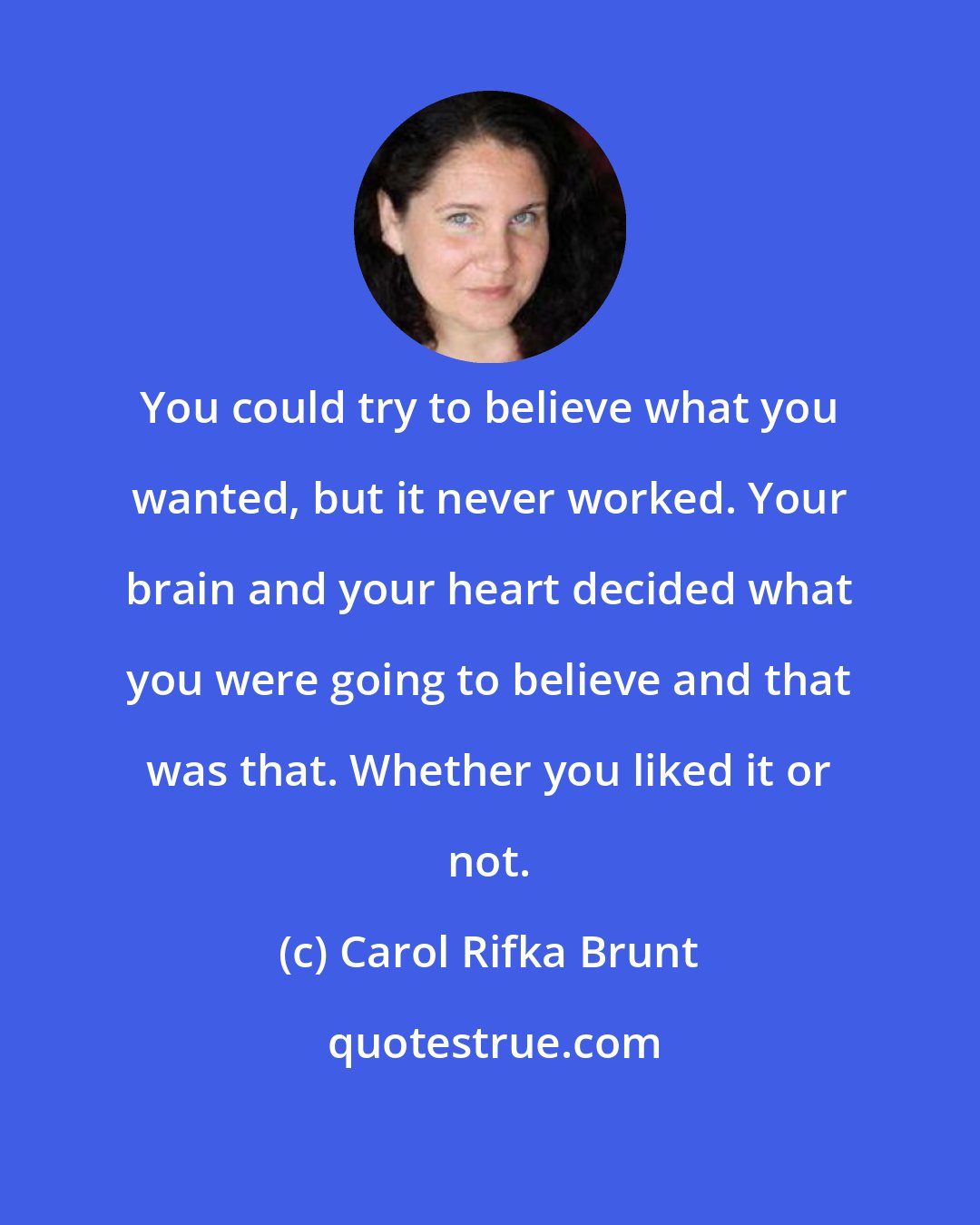 Carol Rifka Brunt: You could try to believe what you wanted, but it never worked. Your brain and your heart decided what you were going to believe and that was that. Whether you liked it or not.