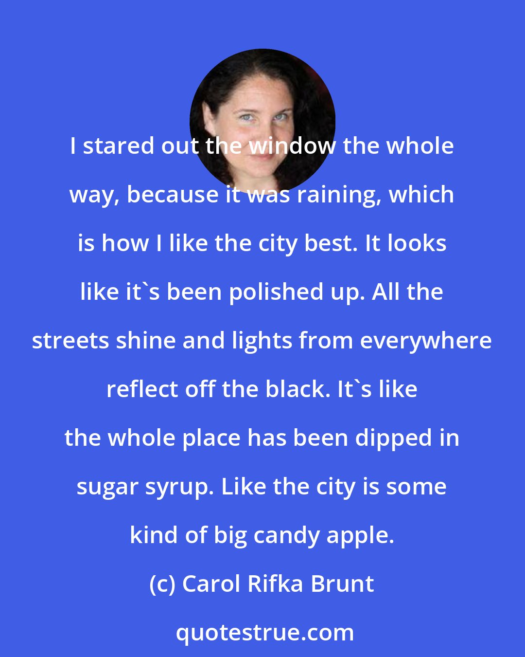 Carol Rifka Brunt: I stared out the window the whole way, because it was raining, which is how I like the city best. It looks like it's been polished up. All the streets shine and lights from everywhere reflect off the black. It's like the whole place has been dipped in sugar syrup. Like the city is some kind of big candy apple.