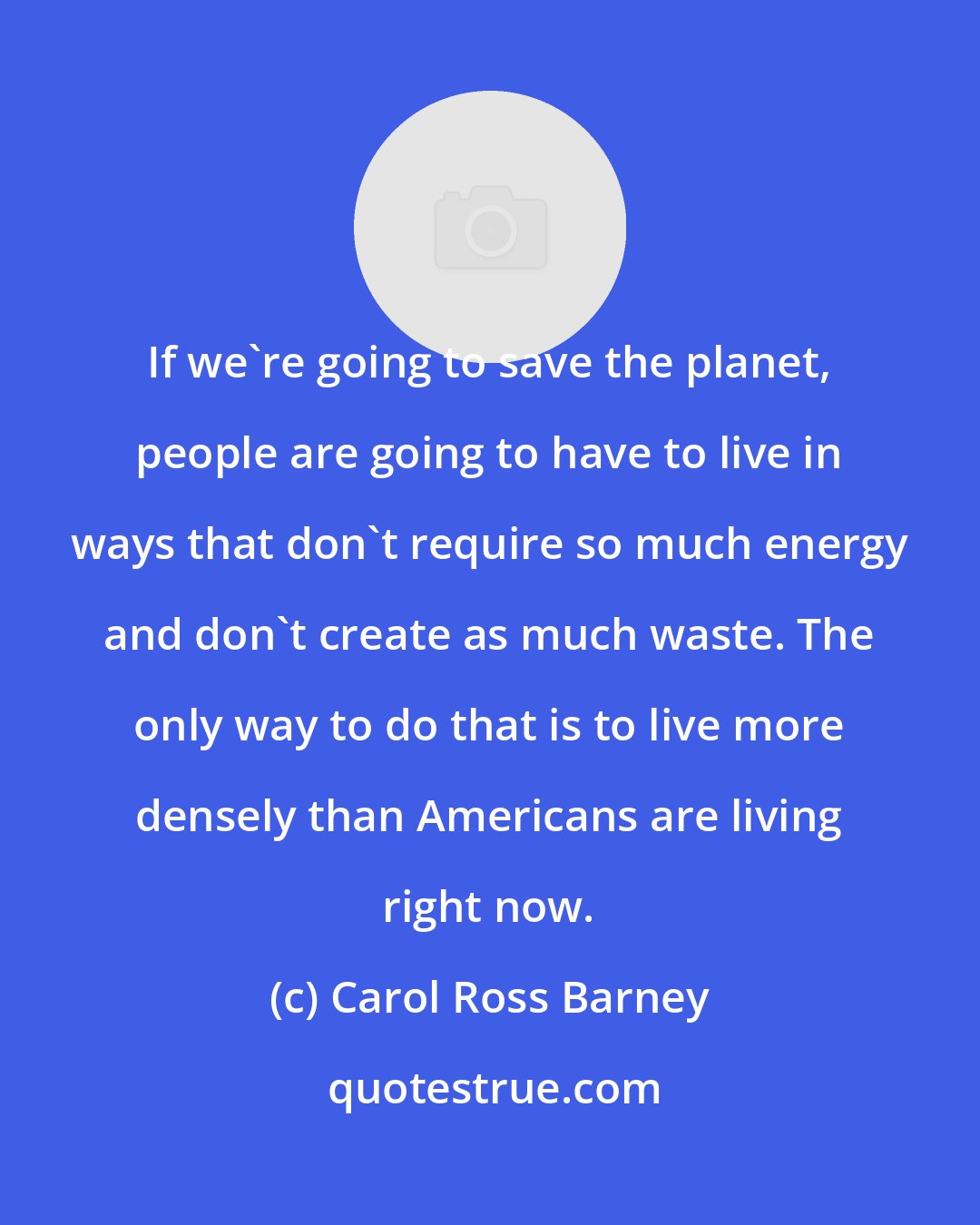 Carol Ross Barney: If we're going to save the planet, people are going to have to live in ways that don't require so much energy and don't create as much waste. The only way to do that is to live more densely than Americans are living right now.