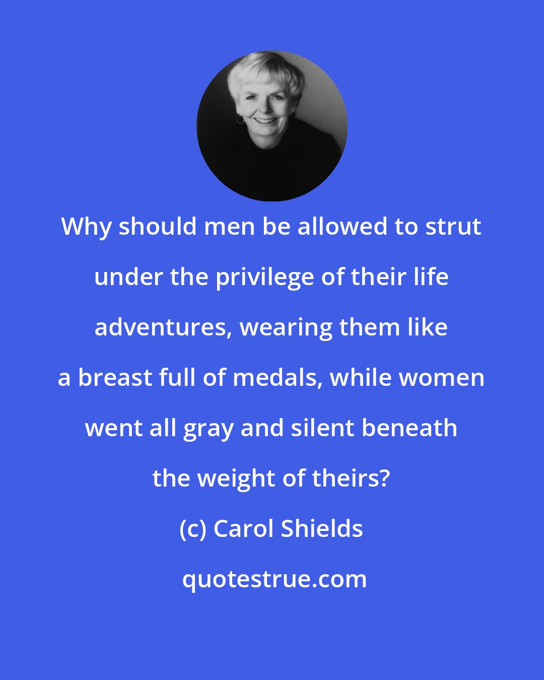 Carol Shields: Why should men be allowed to strut under the privilege of their life adventures, wearing them like a breast full of medals, while women went all gray and silent beneath the weight of theirs?