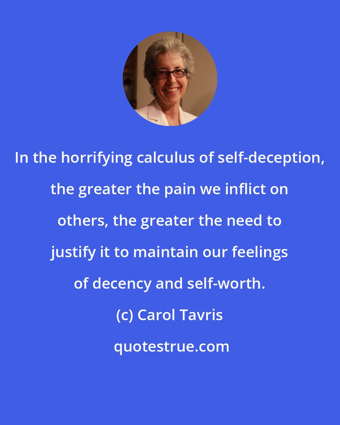 Carol Tavris: In the horrifying calculus of self-deception, the greater the pain we inflict on others, the greater the need to justify it to maintain our feelings of decency and self-worth.