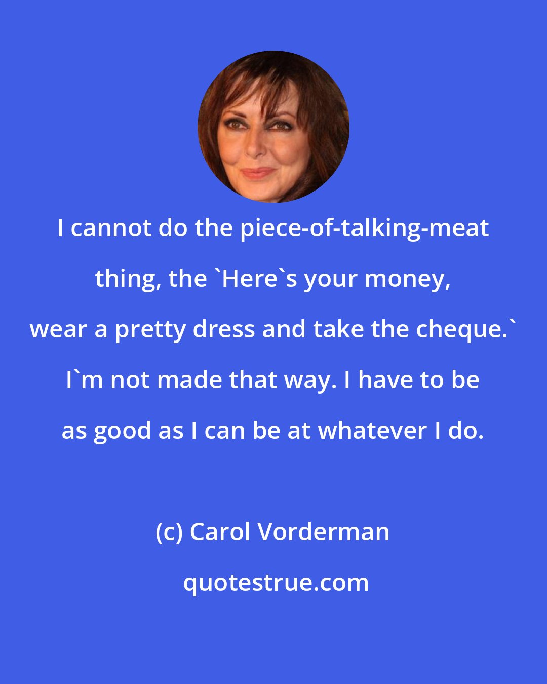 Carol Vorderman: I cannot do the piece-of-talking-meat thing, the 'Here's your money, wear a pretty dress and take the cheque.' I'm not made that way. I have to be as good as I can be at whatever I do.