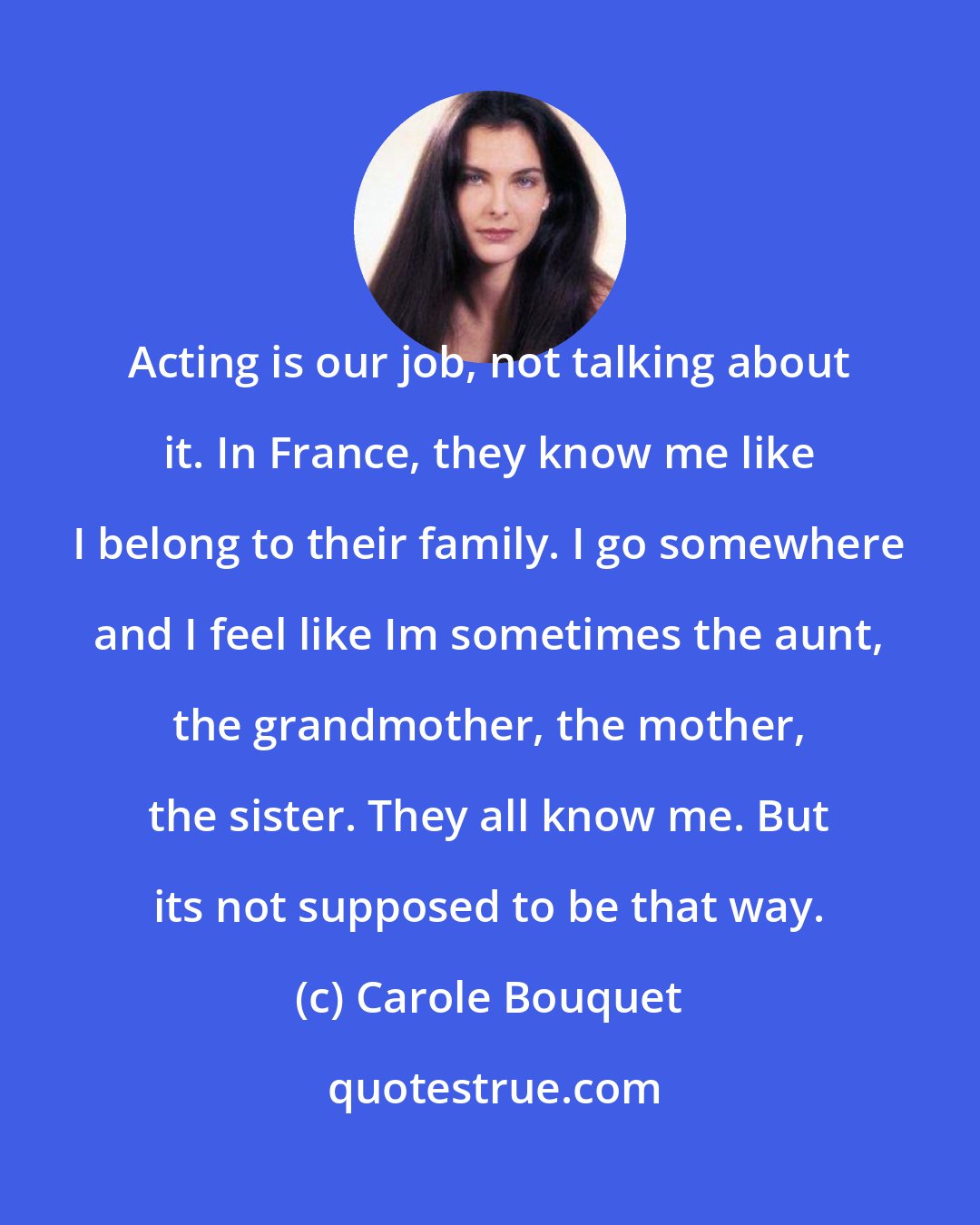 Carole Bouquet: Acting is our job, not talking about it. In France, they know me like I belong to their family. I go somewhere and I feel like Im sometimes the aunt, the grandmother, the mother, the sister. They all know me. But its not supposed to be that way.