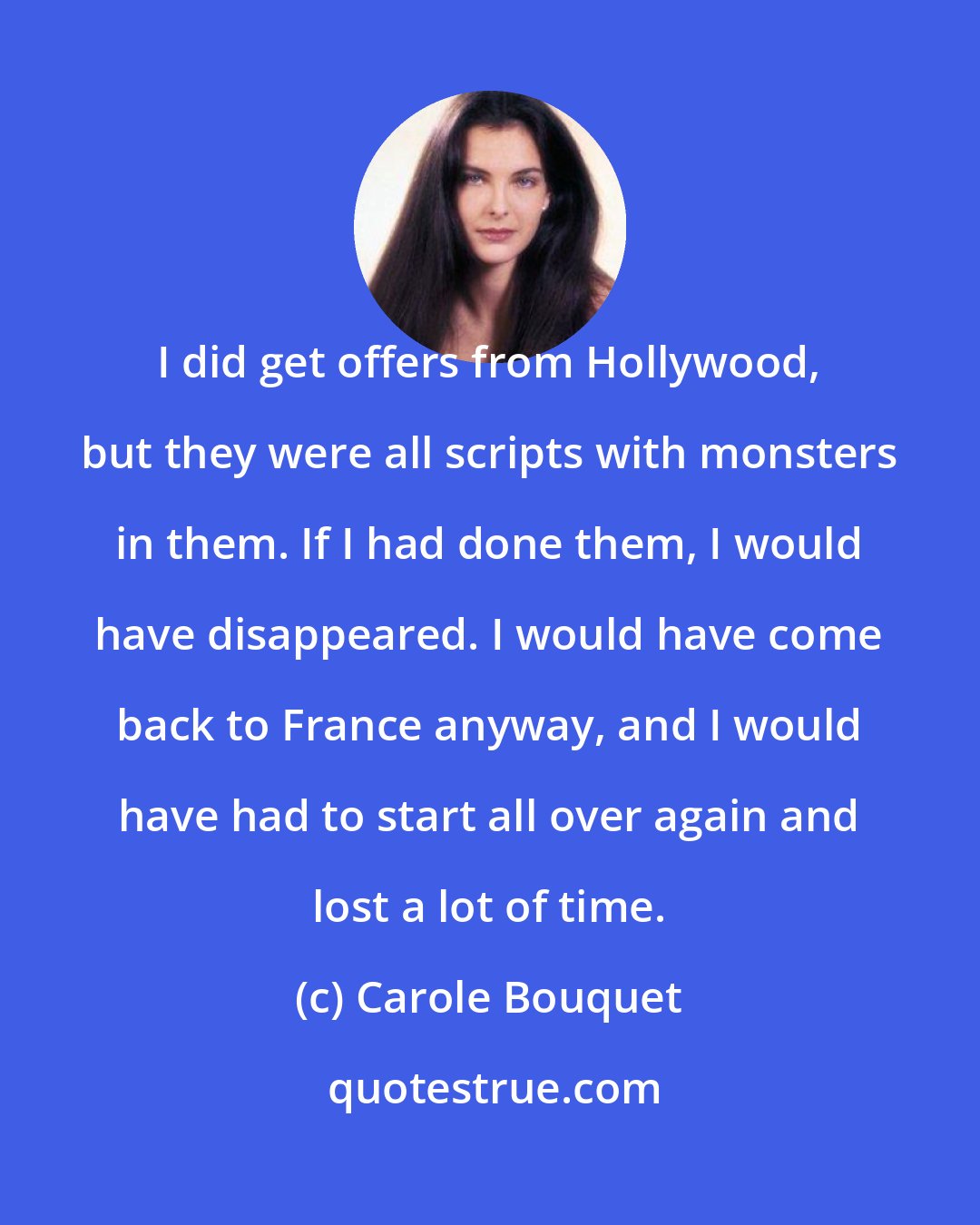 Carole Bouquet: I did get offers from Hollywood, but they were all scripts with monsters in them. If I had done them, I would have disappeared. I would have come back to France anyway, and I would have had to start all over again and lost a lot of time.