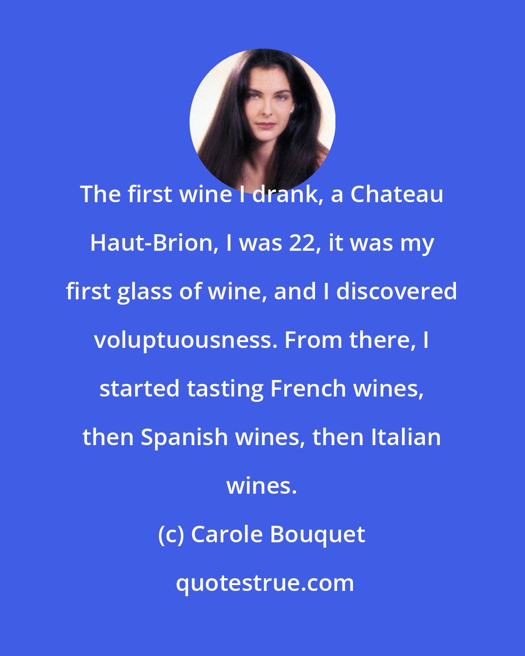 Carole Bouquet: The first wine I drank, a Chateau Haut-Brion, I was 22, it was my first glass of wine, and I discovered voluptuousness. From there, I started tasting French wines, then Spanish wines, then Italian wines.