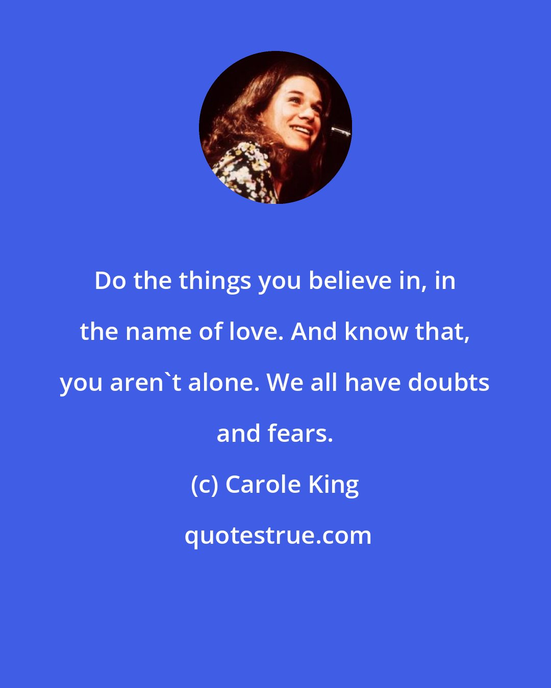 Carole King: Do the things you believe in, in the name of love. And know that, you aren't alone. We all have doubts and fears.