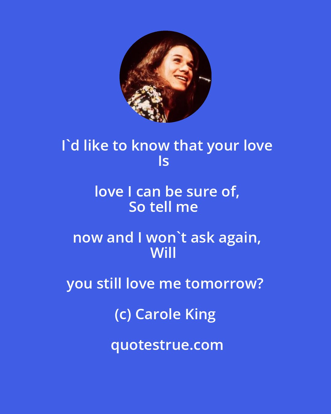 Carole King: I'd like to know that your love
Is love I can be sure of,
So tell me now and I won't ask again,
Will you still love me tomorrow?