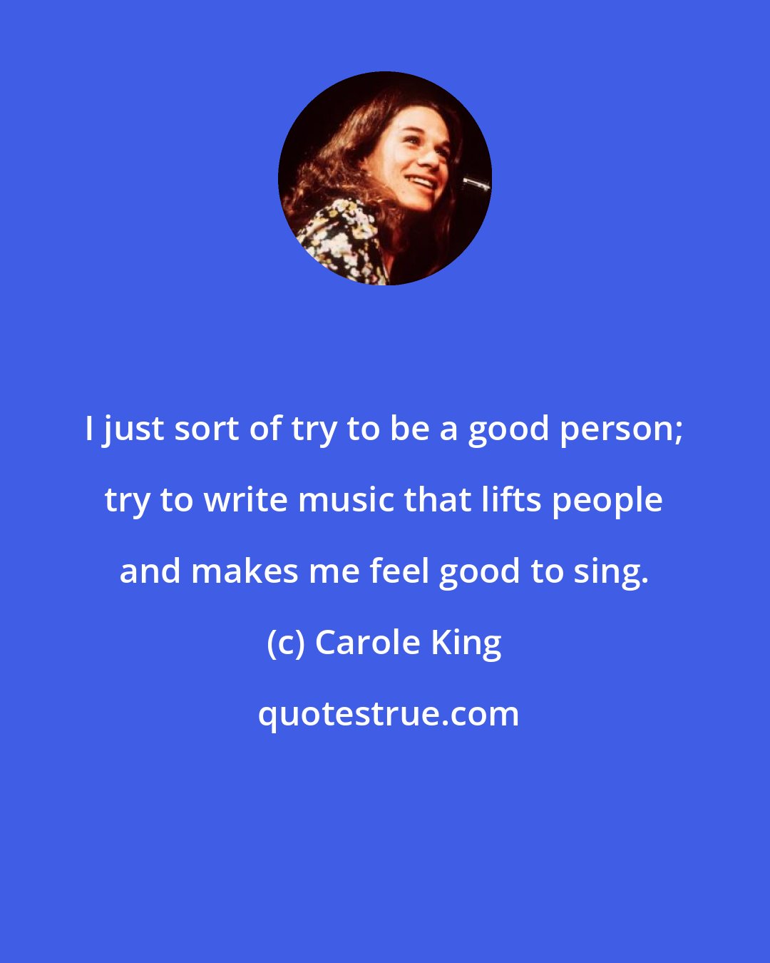 Carole King: I just sort of try to be a good person; try to write music that lifts people and makes me feel good to sing.