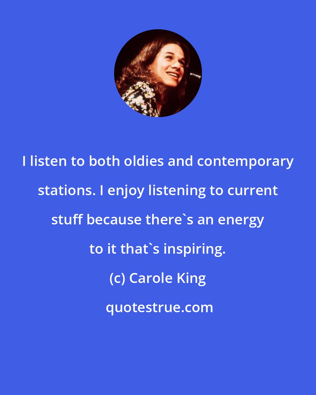 Carole King: I listen to both oldies and contemporary stations. I enjoy listening to current stuff because there's an energy to it that's inspiring.