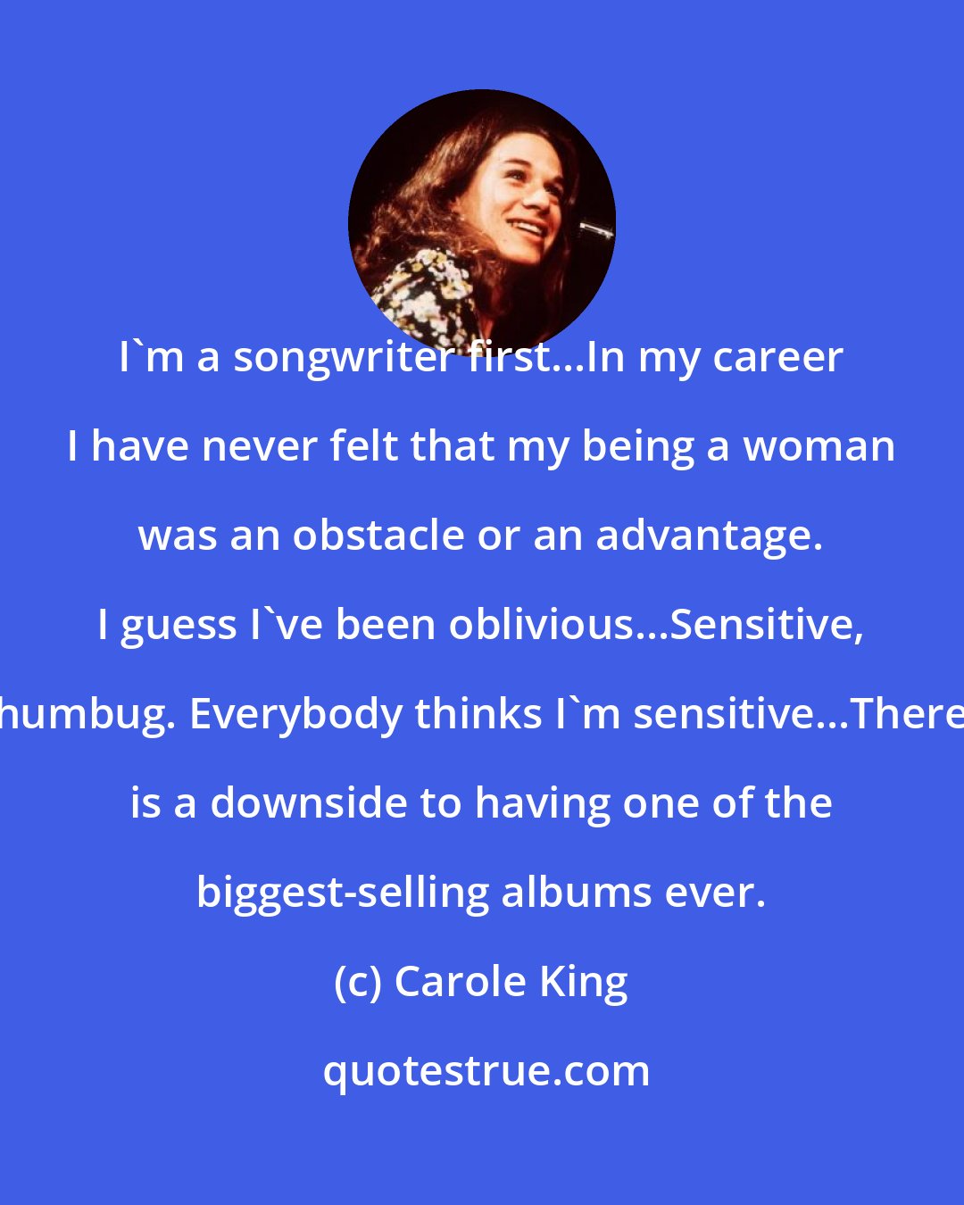 Carole King: I'm a songwriter first...In my career I have never felt that my being a woman was an obstacle or an advantage. I guess I've been oblivious...Sensitive, humbug. Everybody thinks I'm sensitive...There is a downside to having one of the biggest-selling albums ever.