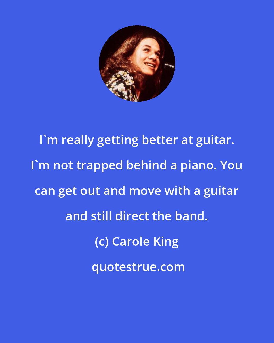 Carole King: I'm really getting better at guitar. I'm not trapped behind a piano. You can get out and move with a guitar and still direct the band.