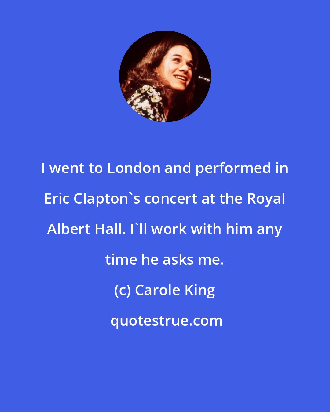 Carole King: I went to London and performed in Eric Clapton's concert at the Royal Albert Hall. I'll work with him any time he asks me.