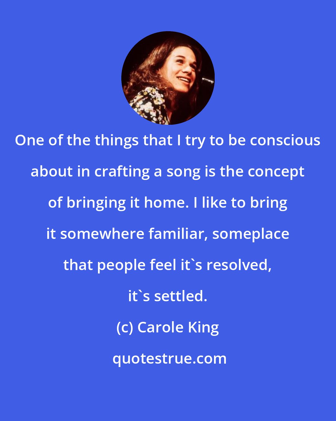 Carole King: One of the things that I try to be conscious about in crafting a song is the concept of bringing it home. I like to bring it somewhere familiar, someplace that people feel it's resolved, it's settled.