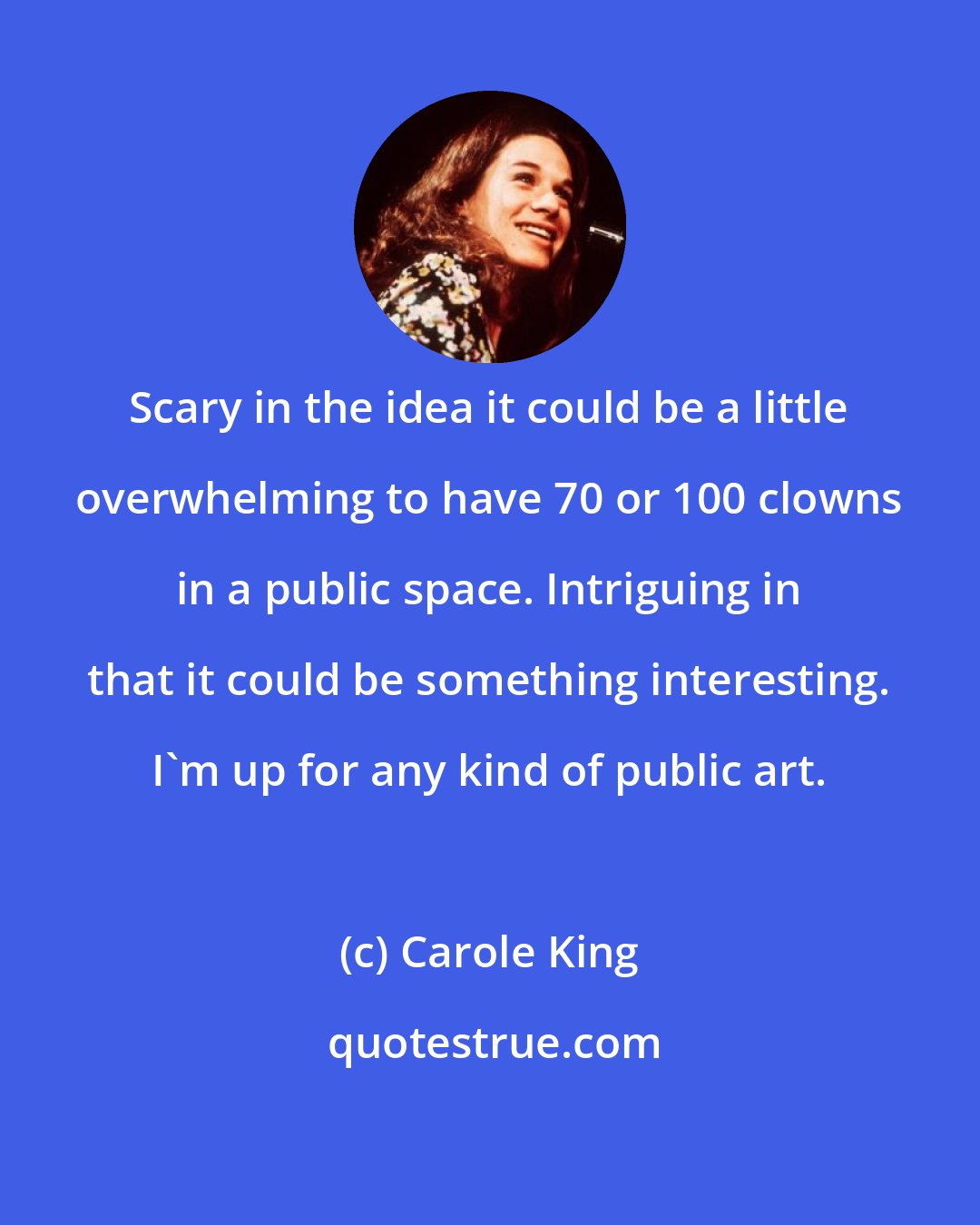 Carole King: Scary in the idea it could be a little overwhelming to have 70 or 100 clowns in a public space. Intriguing in that it could be something interesting. I'm up for any kind of public art.