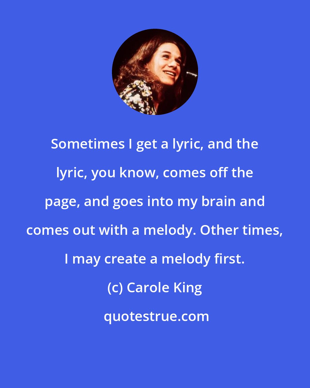 Carole King: Sometimes I get a lyric, and the lyric, you know, comes off the page, and goes into my brain and comes out with a melody. Other times, I may create a melody first.