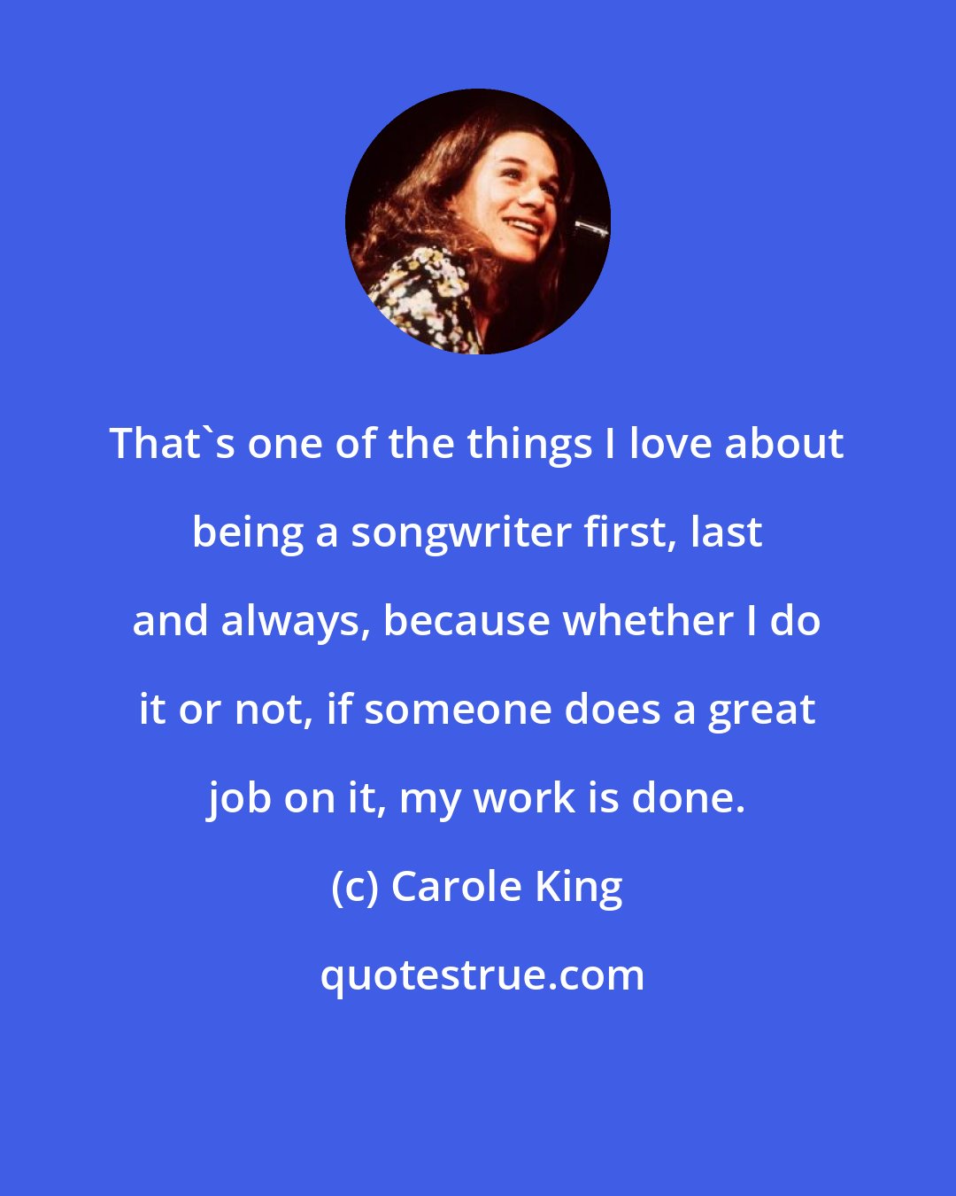 Carole King: That's one of the things I love about being a songwriter first, last and always, because whether I do it or not, if someone does a great job on it, my work is done.