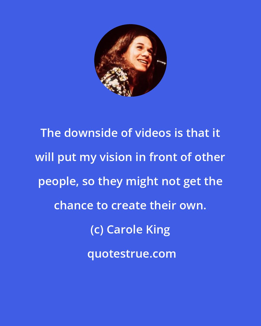 Carole King: The downside of videos is that it will put my vision in front of other people, so they might not get the chance to create their own.