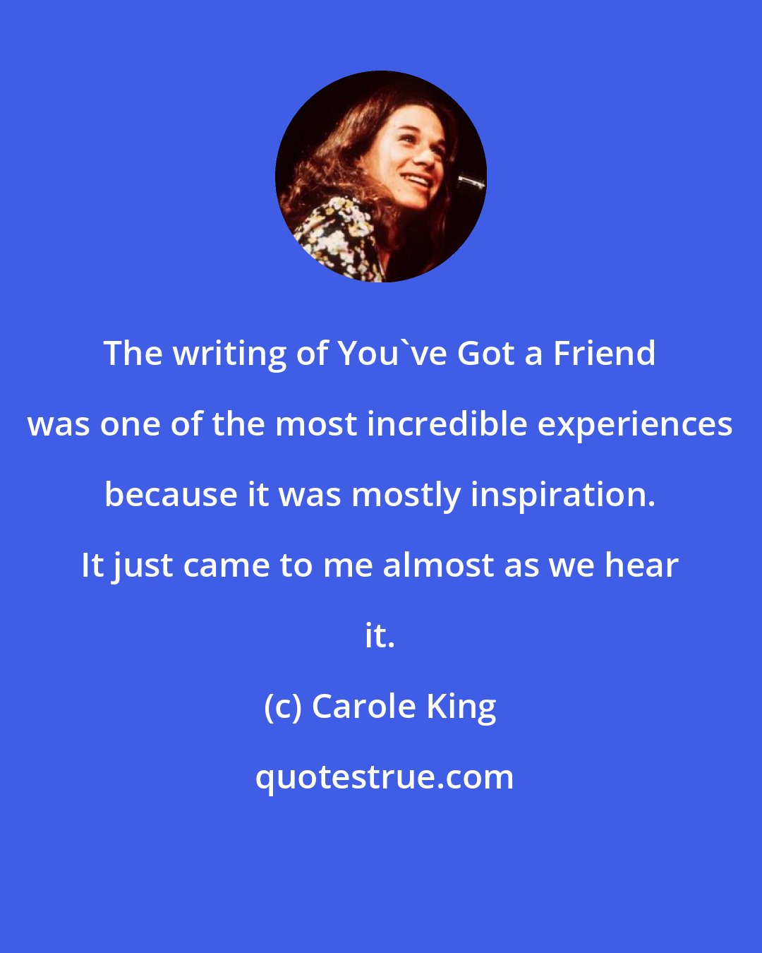 Carole King: The writing of You've Got a Friend was one of the most incredible experiences because it was mostly inspiration. It just came to me almost as we hear it.