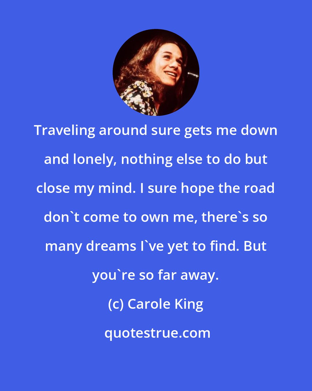 Carole King: Traveling around sure gets me down and lonely, nothing else to do but close my mind. I sure hope the road don't come to own me, there's so many dreams I've yet to find. But you're so far away.