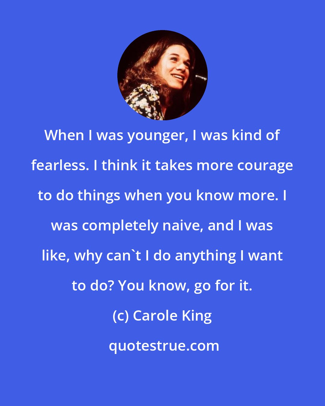 Carole King: When I was younger, I was kind of fearless. I think it takes more courage to do things when you know more. I was completely naive, and I was like, why can't I do anything I want to do? You know, go for it.