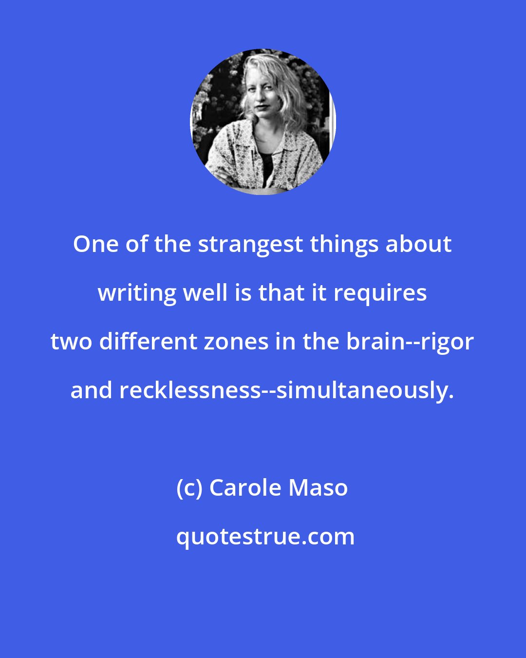 Carole Maso: One of the strangest things about writing well is that it requires two different zones in the brain--rigor and recklessness--simultaneously.