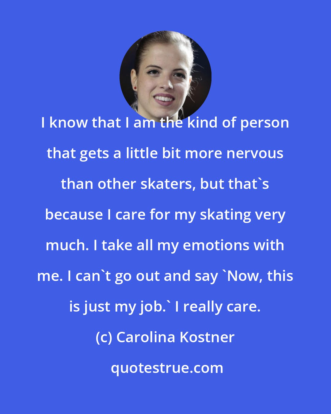 Carolina Kostner: I know that I am the kind of person that gets a little bit more nervous than other skaters, but that's because I care for my skating very much. I take all my emotions with me. I can't go out and say 'Now, this is just my job.' I really care.