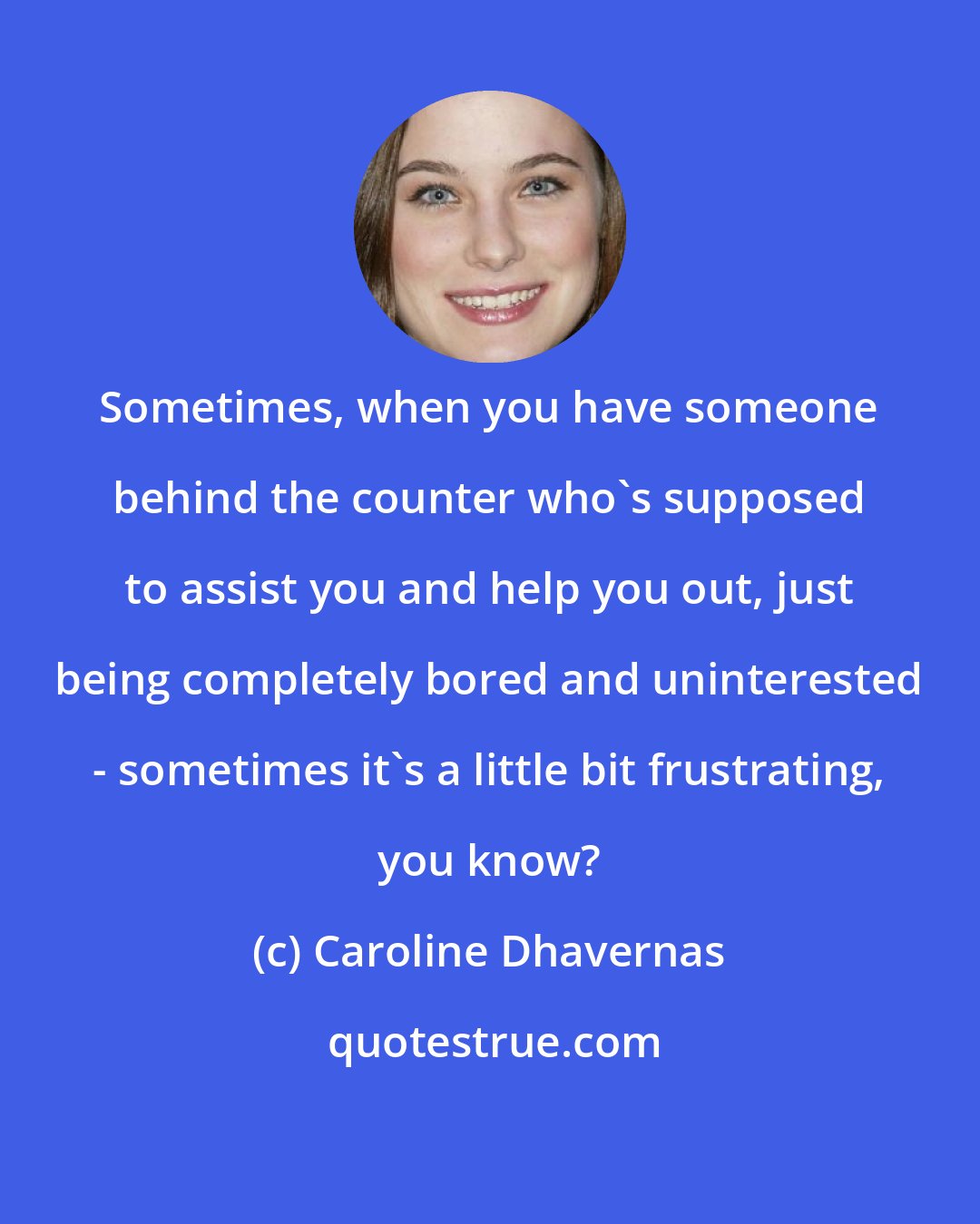Caroline Dhavernas: Sometimes, when you have someone behind the counter who's supposed to assist you and help you out, just being completely bored and uninterested - sometimes it's a little bit frustrating, you know?
