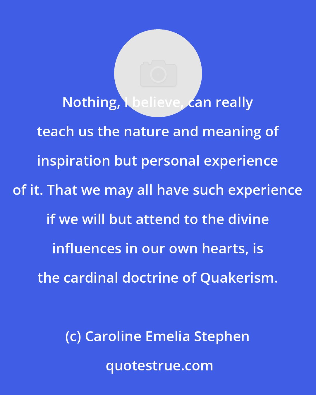 Caroline Emelia Stephen: Nothing, I believe, can really teach us the nature and meaning of inspiration but personal experience of it. That we may all have such experience if we will but attend to the divine influences in our own hearts, is the cardinal doctrine of Quakerism.