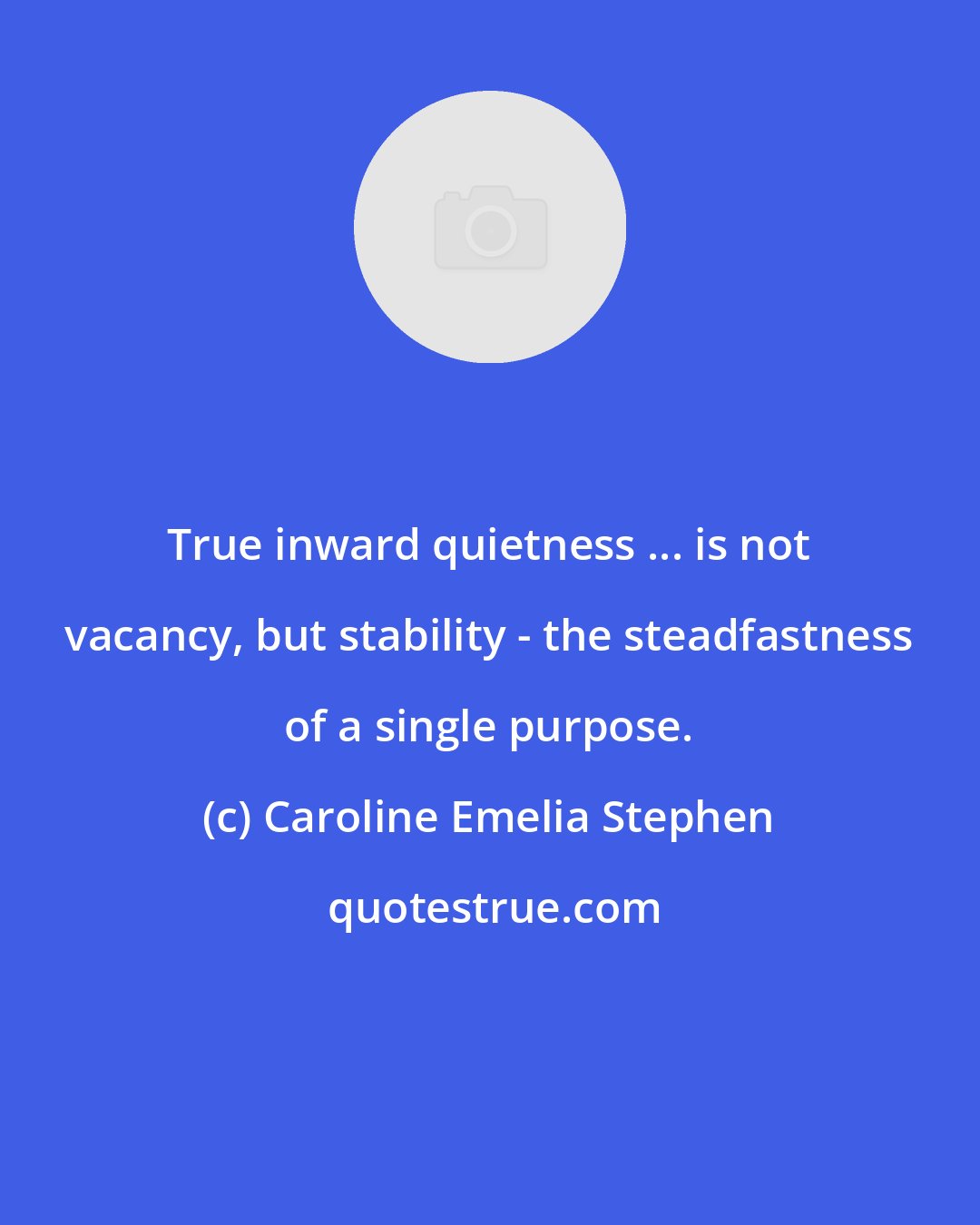 Caroline Emelia Stephen: True inward quietness ... is not vacancy, but stability - the steadfastness of a single purpose.