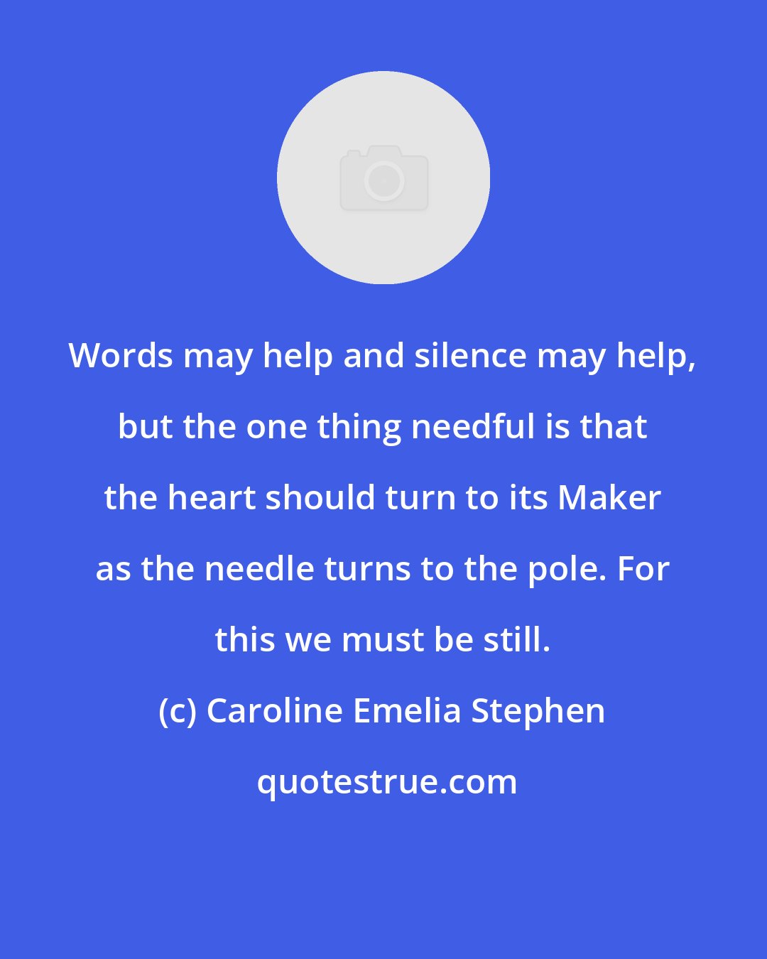 Caroline Emelia Stephen: Words may help and silence may help, but the one thing needful is that the heart should turn to its Maker as the needle turns to the pole. For this we must be still.