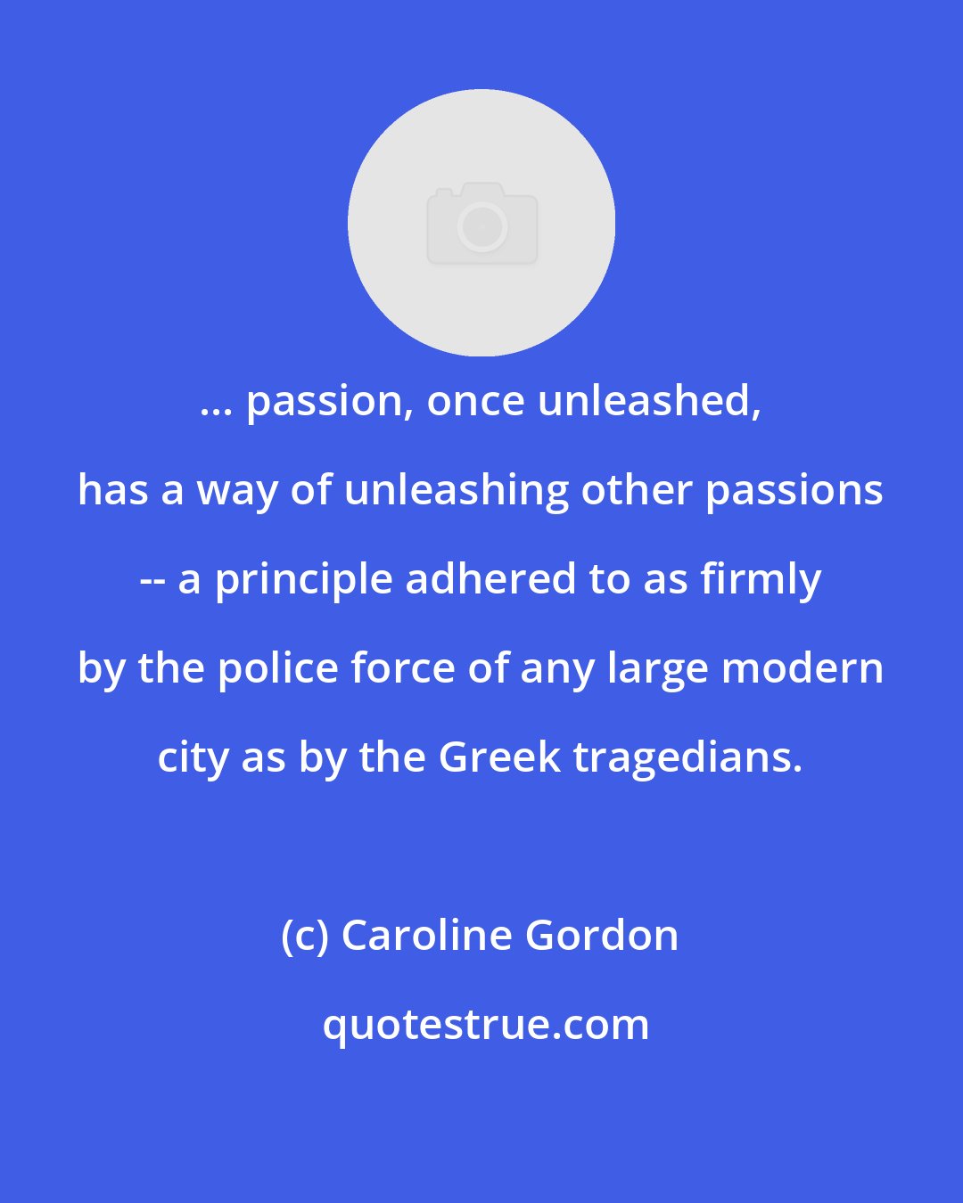 Caroline Gordon: ... passion, once unleashed, has a way of unleashing other passions -- a principle adhered to as firmly by the police force of any large modern city as by the Greek tragedians.