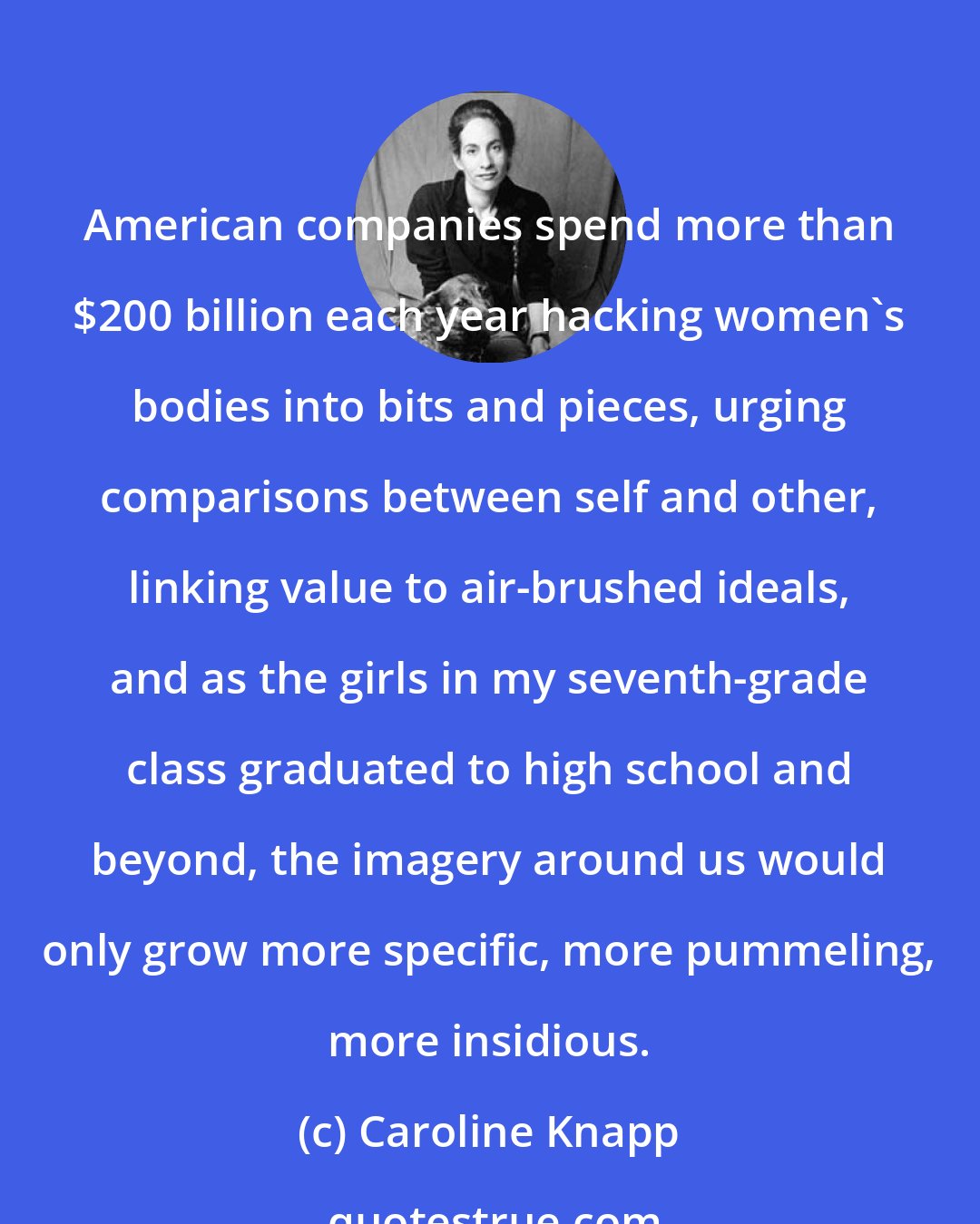 Caroline Knapp: American companies spend more than $200 billion each year hacking women's bodies into bits and pieces, urging comparisons between self and other, linking value to air-brushed ideals, and as the girls in my seventh-grade class graduated to high school and beyond, the imagery around us would only grow more specific, more pummeling, more insidious.