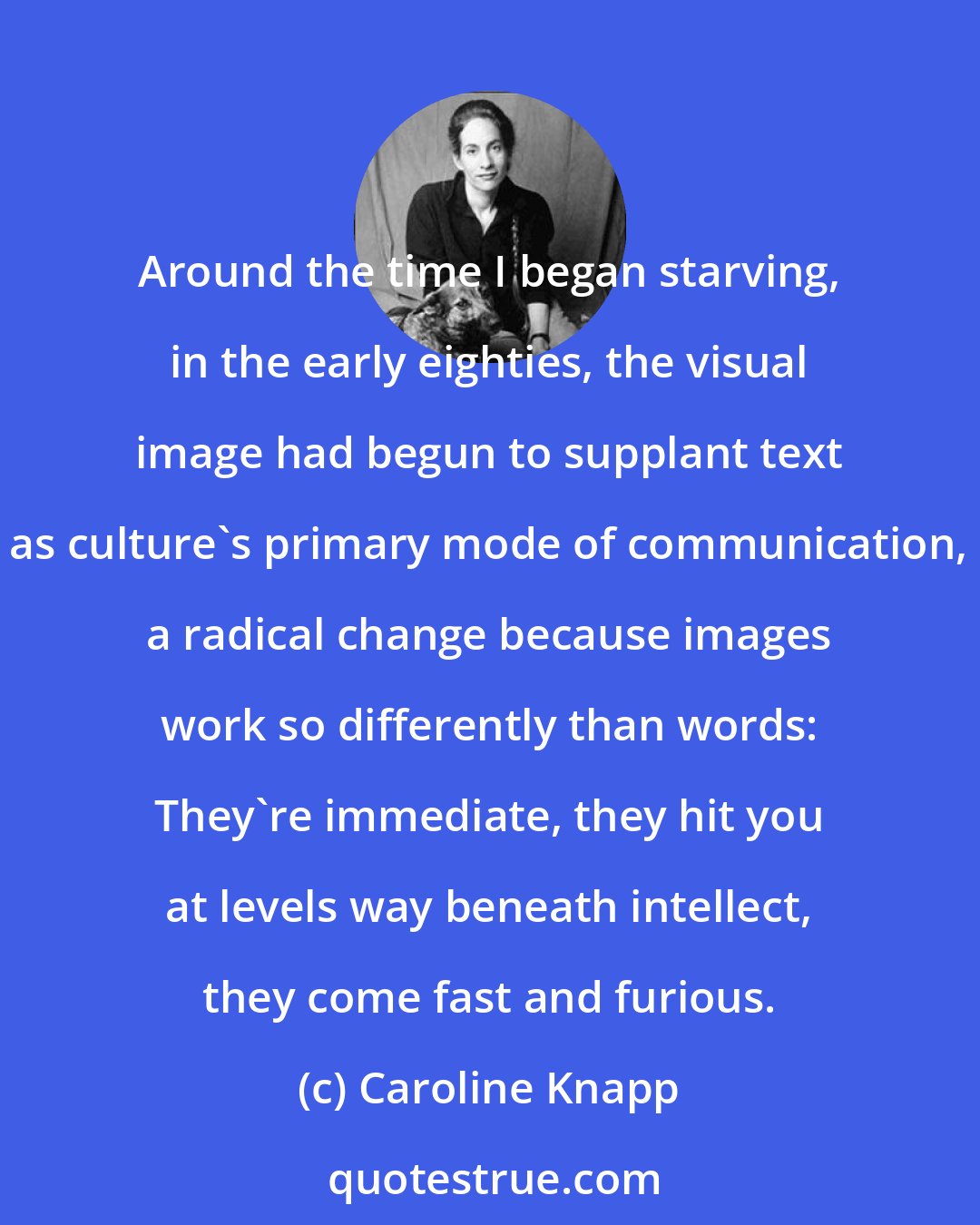 Caroline Knapp: Around the time I began starving, in the early eighties, the visual image had begun to supplant text as culture's primary mode of communication, a radical change because images work so differently than words: They're immediate, they hit you at levels way beneath intellect, they come fast and furious.