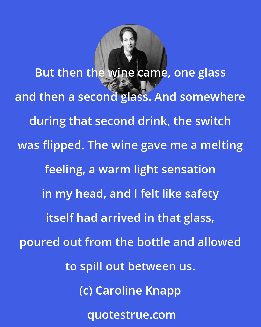 Caroline Knapp: But then the wine came, one glass and then a second glass. And somewhere during that second drink, the switch was flipped. The wine gave me a melting feeling, a warm light sensation in my head, and I felt like safety itself had arrived in that glass, poured out from the bottle and allowed to spill out between us.