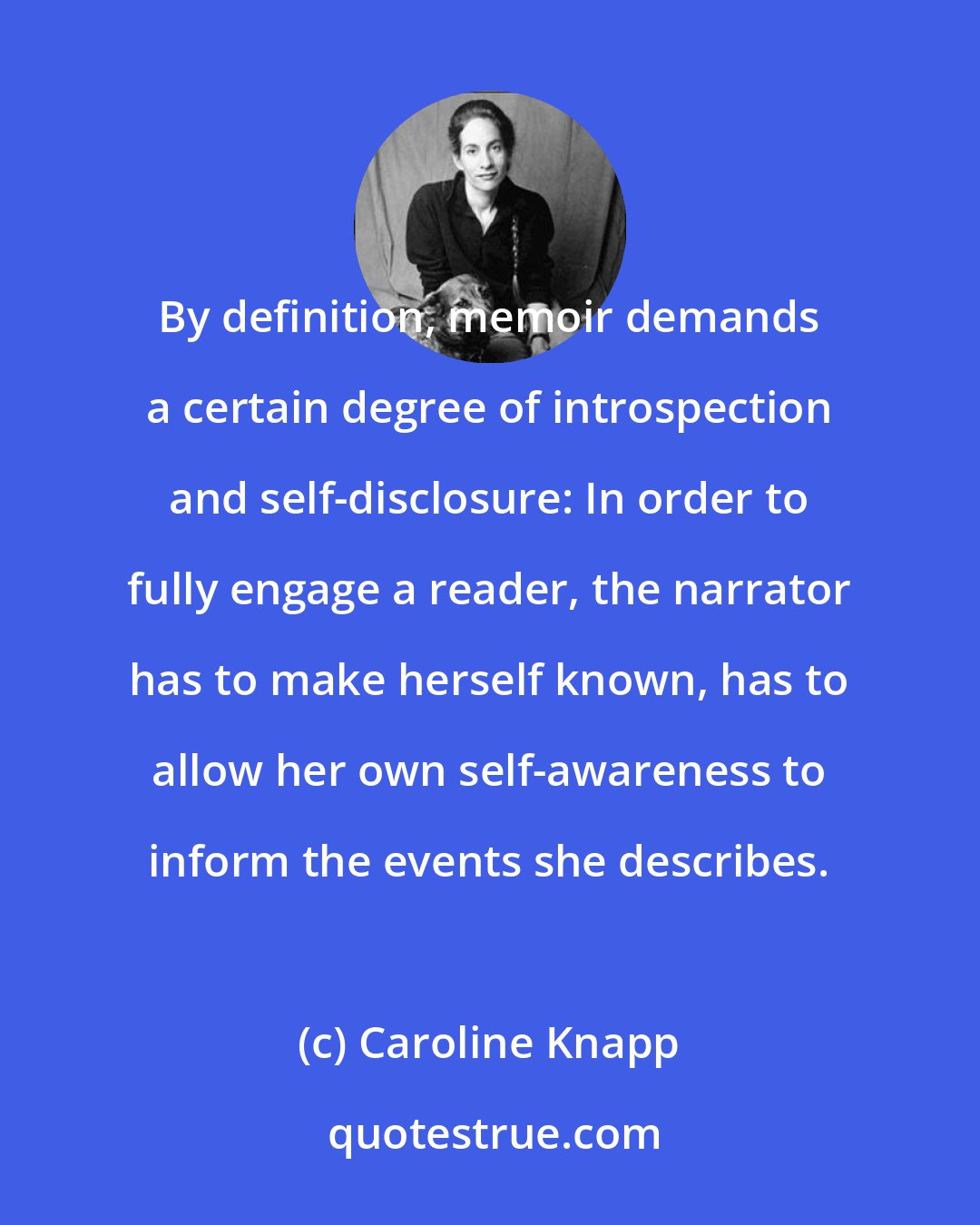 Caroline Knapp: By definition, memoir demands a certain degree of introspection and self-disclosure: In order to fully engage a reader, the narrator has to make herself known, has to allow her own self-awareness to inform the events she describes.