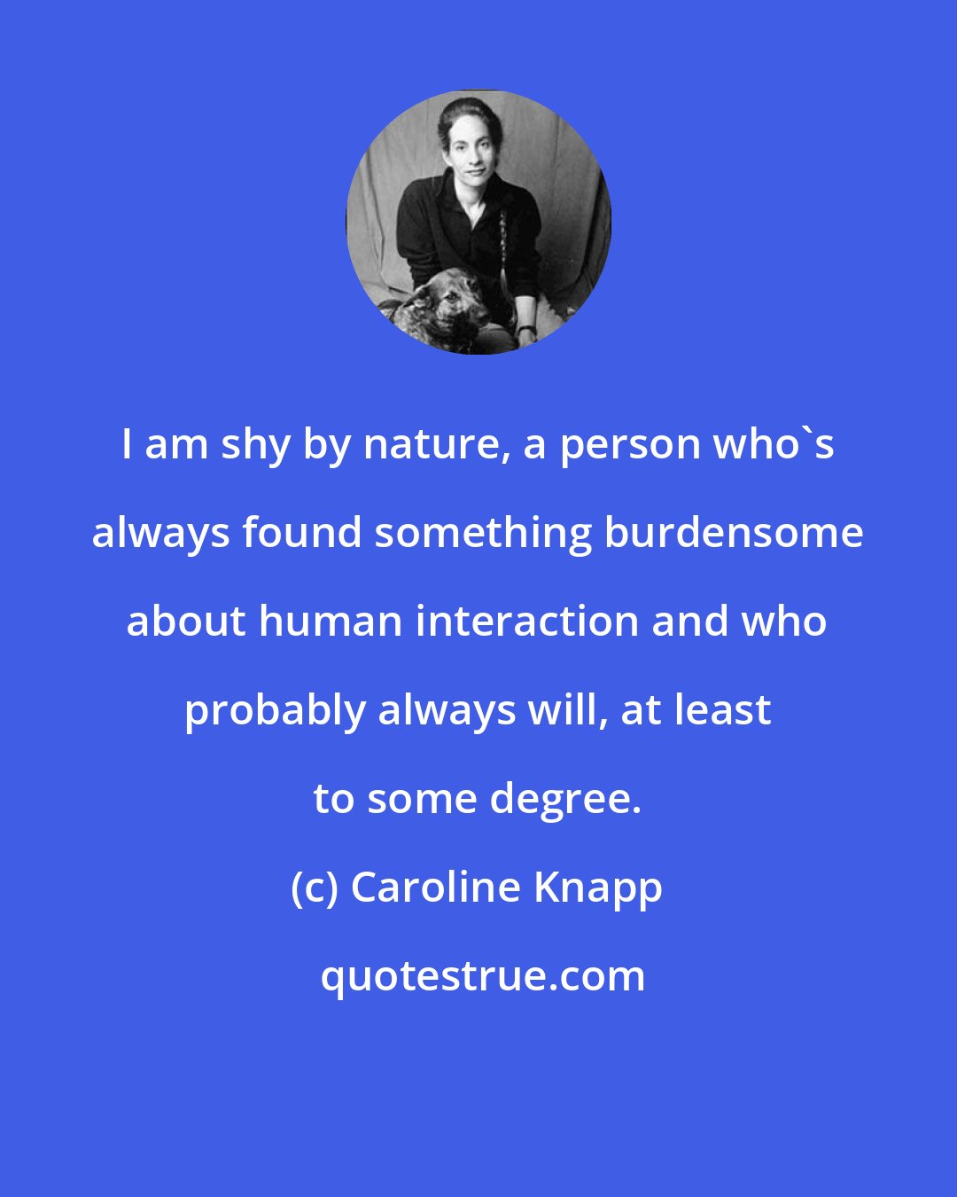 Caroline Knapp: I am shy by nature, a person who's always found something burdensome about human interaction and who probably always will, at least to some degree.