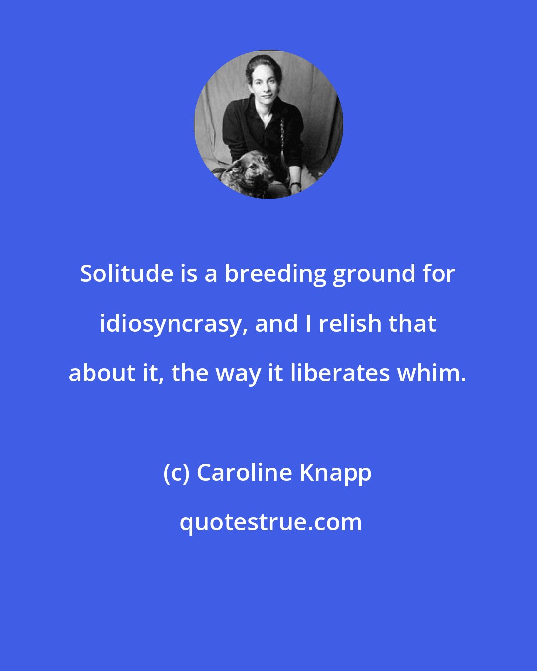 Caroline Knapp: Solitude is a breeding ground for idiosyncrasy, and I relish that about it, the way it liberates whim.