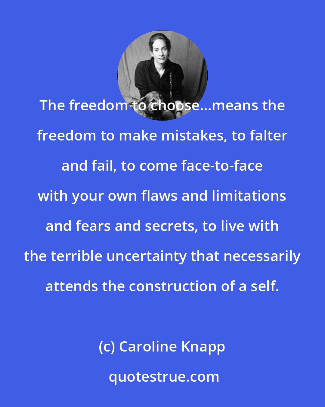 Caroline Knapp: The freedom to choose...means the freedom to make mistakes, to falter and fail, to come face-to-face with your own flaws and limitations and fears and secrets, to live with the terrible uncertainty that necessarily attends the construction of a self.